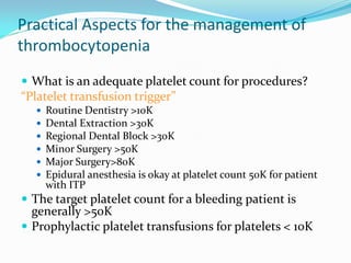 Practical Aspects for the management of
thrombocytopenia
 What is an adequate platelet count for procedures?
“Platelet transfusion trigger”
 Routine Dentistry >10K
 Dental Extraction >30K
 Regional Dental Block >30K
 Minor Surgery >50K
 Major Surgery>80K
 Epidural anesthesia is okay at platelet count 50K for patient
with ITP
 The target platelet count for a bleeding patient is
generally >50K
 Prophylactic platelet transfusions for platelets < 10K
 