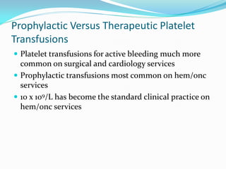 Prophylactic Versus Therapeutic Platelet
Transfusions
 Platelet transfusions for active bleeding much more
common on surgical and cardiology services
 Prophylactic transfusions most common on hem/onc
services
 10 x 109/L has become the standard clinical practice on
hem/onc services
 