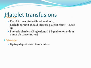 Platelet transfusions Source
 Platelet concentrate (Random donor)
Each donor unit should increase platelet count ~10,000
/µl
 Pheresis platelets (Single donor) ( Equal to 10 random
donor plt concentrates)
 Storage
 Up to 5 days at room temperature
 