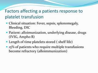 Factors affecting a patients response to
platelet transfusion
 Clinical situation: Fever, sepsis, splenomegaly,
Bleeding, DIC
 Patient: alloimunization, underlying disease, drugs
(IVIG, Ampho B)
 Length of time platelets stored ( shelf life)
 15% of patients who require multiple transfusions
become refractory (alloimmunization)
 