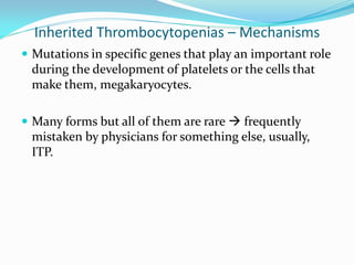 Inherited Thrombocytopenias – Mechanisms
 Mutations in specific genes that play an important role
during the development of platelets or the cells that
make them, megakaryocytes.
 Many forms but all of them are rare  frequently
mistaken by physicians for something else, usually,
ITP.
 