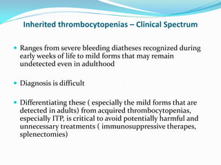 Inherited thrombocytopenias – Clinical Spectrum
 Ranges from severe bleeding diatheses recognized during
early weeks of life to mild forms that may remain
undetected even in adulthood
 Diagnosis is difficult
 Differentiating these ( especially the mild forms that are
detected in adults) from acquired thrombocytopenias,
especially ITP, is critical to avoid potentially harmful and
unnecessary treatments ( immunosuppressive therapes,
splenectomies)
 