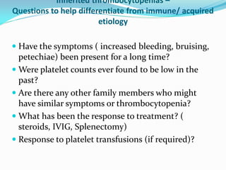 Inherited thrombocytopenias –
Questions to help differentiate from immune/ acquired
etiology
 Have the symptoms ( increased bleeding, bruising,
petechiae) been present for a long time?
 Were platelet counts ever found to be low in the
past?
 Are there any other family members who might
have similar symptoms or thrombocytopenia?
 What has been the response to treatment? (
steroids, IVIG, Splenectomy)
 Response to platelet transfusions (if required)?
 