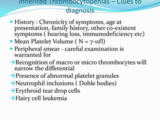Inherited Thrombocytopenias – Clues to
diagnosis
 History : Chronicity of symptoms, age at
presentation, family history, other co-existent
symptoms ( hearing loss, immunodeficiency etc)
 Mean Platelet Volume ( N = 7-11fl)
 Peripheral smear - careful examination is
warranted for
Recognition of macro or micro thrombocytes will
narrow the differential
Presence of abnormal platelet granules
Neutrophil inclusions ( Dohle bodies)
Erythroid tear drop cells
Hairy cell leukemia
 