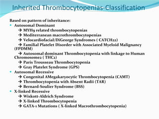 Inherited Thrombocytopenias-Classification  Based on pattern of inheritance:  Autosomal Dominant    MYH9 related thrombocytopenias    Mediterranean macrothrombocytopenias    Velocardiofacial/DiGeorge Syndromes ( CATCH22)    Familial Platelet Disorder with Associated Myeloid Malignancy (FPDMM)    Autosomal dominant Thrombocytopenia with linkage to Human Chromosome2 ( THC2)    Paris Trousseau Thrombocytopenia    Gray Platelet Syndrome (GPS) Autosomal Recessive    Congenital AMegakaryocytic Thrombocytopenia (CAMT)    Thrombocytopenia with Absent Radii (TAR)    Bernard-Soulier Syndrome (BSS) X-linked Recessive    Wiskott-Aldrich Syndrome    X-linked Thrombocytopenia    GATA-1 Mutations ( X-linked Macrothrombocytopenia) 