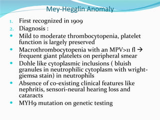 Mey-Hegglin Anomaly First recognized in 1909 Diagnosis : Mild to moderate thrombocytopenia, platelet function is largely preserved Macrothrombocytopenia with an MPV>11 fl    frequent giant platelets on peripheral smear Dohle like cytoplasmic inclusions ( bluish granules in neutrophilic cytoplasm with wright-giemsa stain) in neutrophils  Absence of co-existing clinical features like  nephritis, sensori-neural hearing loss and cataracts MYH9 mutation on genetic testing 