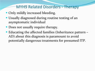 MYH9 Related Disorders - Therapy Only mildly increased bleeding.  Usually diagnosed during routine testing of an asymptomatic individual Does not usually require therapy. Educating the affected families (Inheritance pattern – AD) about this diagnosis is paramount to avoid potentially dangerous treatments for presumed ITP. 