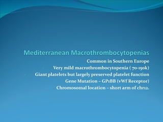 Common in Southern Europe Very mild macrothrombocytopenia ( 70-150k) Giant platelets but largely preserved platelet function Gene Mutation – GP1BB (vWf Receptor) Chromosomal location – short arm of chr12. 