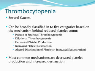 Thrombocytopenia Several Causes.  Can be broadly classified in to five categories based on the mechanism behind reduced platelet count: Pseudo or Spurious Thrombocytopenia Dilutional Thrombocytopenia Decreased Platelet Production Increased Platelet Destruction Altered Distribution of Platelets ( Increased Sequestration) Most common mechanisms are decreased platelet production and increased destruction.  