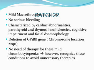 CATCH22 Mild Macrothrombocytopenias No serious bleeding Characterized by cardiac abnormalities, parathyroid and thymus insufficiencies, cognitive impairment and facial dysmorphology Deletion of GP1BB gene ( Chromosome location 22q11) No need of therapy for these mild thrombocytopenias    however, recognize these conditions to avoid unnecessary therapies.  