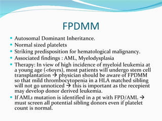 FPDMM Autosomal Dominant Inheritance. Normal sized platelets Striking predisposition for hematological malignancy. Associated findings : AML, Myelodysplasia Therapy: In view of high incidence of myeloid leukemia at a young age (<60yrs), most patients will undergo stem cell transplantation    physician should be aware of FPDMM so that mild thrombocytopenia in a HLA matched sibling will not go unnoticed    this is important as the recepient may develop donor derived leukemia. If AML1 mutation is identified in a pt with FPD/AML    must screen all potential sibling donors even if platelet count is normal. 