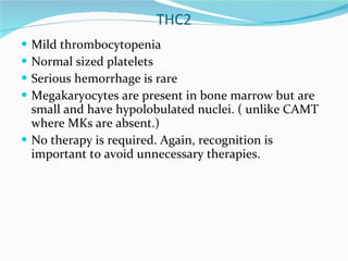 THC2 Mild thrombocytopenia Normal sized platelets Serious hemorrhage is rare Megakaryocytes are present in bone marrow but are small and have hypolobulated nuclei. ( unlike CAMT where MKs are absent.) No therapy is required. Again, recognition is important to avoid unnecessary therapies. 