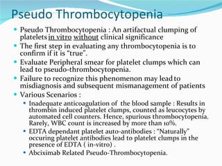 Pseudo Thrombocytopenia Pseudo Thrombocytopenia : An artifactual clumping of platelets   in vitro   without  clinical significance The first step in evaluating any thrombocytopenia is to confirm if it is “true”.  Evaluate Peripheral smear for platelet clumps which can lead to pseudo-thrombocytopenia.  Failure to recognize this phenomenon may lead   to misdiagnosis and subsequent mismanagement of patients Various Scenarios : Inadequate anticoagulation of  the blood sample : Results in thrombin induced platelet clumps, counted as leucocytes by automated cell counters. Hence, spurious thrombocytopenia. Rarely, WBC count is increased by more than 10%.  EDTA dependant platelet auto-antibodies : “Naturally” occuring platelet antibodies lead to platelet clumps in the presence of EDTA ( in-vitro) .  Abciximab Related Pseudo-Thrombocytopenia.  