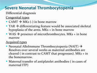 Severe Neonatal Thrombocytopenia Differential diagnosis Congenital types CAMT    MKs (-) in bone marrow TAR    differentiating feature would be associated skeletal hypoplasia of the arms. MKs + in bone marrow WAS    presence of microthrombocytes. MKs + in bone marrow Acquired types Neonatal AlloImmune Thrombocytopenia (NAIT)    Resolves over several weeks as maternal antibodies are cleared ( in contrast to CAMT that progresses). MKs + in the bonemarrow. Maternal transfer of antiplatelet antibodies ( in cases of maternal ITP) 