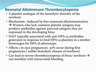 Neonatal AlloImmune Thrombocytopenia A platelet analogue of the hemolytic disorder of the newborn Mechanism : Induced by feto-maternal alloimmunization    Women who lack common platelet antigens may produce antibodies against paternal antigens that are expressed in the developing fetus  NAIT typically associated with anti-HPA-1a antibodies generated in response to fetal HPA-1a platelets in a mother homozygos for HPA-1b phenotype. Affects 1 in 1500 pregnancies. 50% occur during first pregnancies ( unlike hemolytic disease of newborn) Can lead to severe thrombocytopenia of fetus/ newborn    can manifest with intracranial bleeding. 
