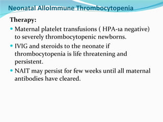 Neonatal AlloImmune Thrombocytopenia Therapy: Maternal platelet transfusions ( HPA-1a negative) to severely thrombocytopenic newborns. IVIG and steroids to the neonate if thrombocytopenia is life threatening and persistent. NAIT may persist for few weeks until all maternal antibodies have cleared. 