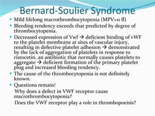 Bernard-Soulier Syndrome Mild lifelong macrothrombocytopenia (MPV>11 fl) Bleeding tendency exceeds that predicted by degree of thrombocytopenia. Decreased expression of Vwf    deficient binding of vWF to the platelet membrane at sites of vascular injury, resulting in defective platelet adhesion    demonstrated by the lack of aggregation of platelets in response to ristocetin, an antibiotic that normally causes platelets to aggregate    deficient formation of the primary platelet plug and increased bleeding tendency. The cause of the thrombocytopenia is not definitely known.  Questions remain! Why does a defect in VWF receptor cause macrothrombocytopenia? Does the VWF receptor play a role in thrombopoeisis? 