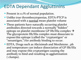 EDTA Dependant Aggluttinins Present in 0.1% of normal population. Unlike true thrombocytopenias, EDTA-PTCP is associated with a  normal  mean platelet volume These patients have naturally occurring platelet antibodies directed towards a normally “hidden” epitope on platelet membrane GP IIb/IIIa complex    The glycoprotein IIb/IIIa complex must dissociate to expose   this epitope (called the "cryptantigen" or "neoantigen,“)   for antibody binding to occur.  EDTA, Drugs such as Abciximab and Mexiletene , ph and temperature can induce dissociation of GP IIb/IIIa and may expose this cryptantigen causing the antibody to bind and resulting in aggluttination ( clumps).  