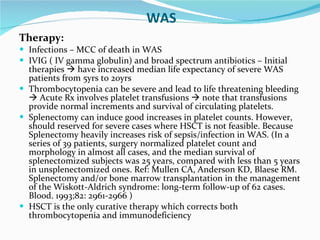 WAS Therapy: Infections – MCC of death in WAS IVIG ( IV gamma globulin) and broad spectrum antibiotics – Initial therapies    have increased median life expectancy of severe WAS patients from 5yrs to 20yrs Thrombocytopenia can be severe and lead to life threatening bleeding    Acute Rx involves platelet transfusions    note that transfusions provide normal increments and survival of circulating platelets. Splenectomy can induce good increases in platelet counts. However, should reserved for severe cases where HSCT is not feasible. Because Splenectomy heavily increases risk of sepsis/infection in WAS. (In a series of 39 patients, surgery normalized platelet count and morphology in almost all cases, and the median survival of splenectomized subjects was 25 years, compared with less than 5 years in unsplenectomized ones. Ref: Mullen CA, Anderson KD, Blaese RM. Splenectomy and/or bone marrow transplantation in the management of the Wiskott-Aldrich syndrome: long-term follow-up of 62 cases. Blood. 1993;82: 2961-2966 ) HSCT is the only curative therapy which corrects both thrombocytopenia and immunodeficiency 