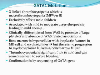 GATA1 Mutation X-linked thrombocytopenia which is macrothrombocytopenia (MPV>11 fl) Exclusively affects male children Associated with mild to moderate dyserythropoeisis leading to mild anemia. Clinically, differentiated from WAS by presence of large platelets and absence of WAS related associations. Bone marrow is hypercellular with dysplastic features in MK cell and erythroid lines    but there is no progression to myelodysplasia/ leukemia/bonemarrow failure Thrombocytopenia is significant ( 10k to 40k) and can sometimes lead to severe bleeding. Confirmation is by sequencing of GATA1 gene 