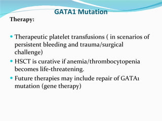 GATA1 Mutation Therapy: Therapeutic platelet transfusions ( in scenarios of persistent bleeding and trauma/surgical challenge) HSCT is curative if anemia/thrombocytopenia becomes life-threatening. Future therapies may include repair of GATA1 mutation (gene therapy) 