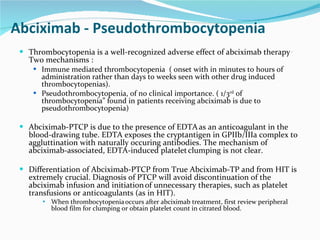 Abciximab - Pseudothrombocytopenia Thrombocytopenia is a well-recognized adverse effect of abciximab therapy  .  Two mechanisms :  Immune mediated thrombocytopenia  ( onset with in minutes to hours of administration rather than days to weeks seen with other drug induced thrombocytopenias). Pseudothrombocytopenia, of no clinical importance. ( 1/3 rd  of thrombocytopenia” found in patients receiving abciximab is due to pseudothrombocytopenia) Abciximab-PTCP is due to the presence of EDTA   as an anticoagulant in the blood-drawing tube. EDTA exposes the cryptantigen in GPIIb/IIIa complex to aggluttination with naturally occuring antibodies. The mechanism of abciximab-associated, EDTA-induced platelet   clumping is not clear. Differentiation of Abciximab-PTCP from True Abciximab-TP and from HIT is extremely crucial. Diagnosis of PTCP will avoid discontinuation of the abciximab infusion and initiation   of unnecessary therapies, such as platelet transfusions or anticoagulants (as in HIT).  When thrombocytopenia   occurs after abciximab treatment, first review peripheral blood film for clumping or obtain platelet count in citrated blood. 