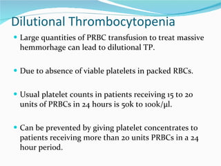 Dilutional Thrombocytopenia Large quantities of PRBC transfusion to treat massive hemmorhage can lead to dilutional TP.  Due to absence of viable platelets in packed RBCs. Usual platelet counts in patients receiving 15 to 20 units of PRBCs in 24 hours is 50k to 100k/µl.  Can be prevented by giving platelet concentrates to patients receiving more than 20 units PRBCs in a 24 hour period.  