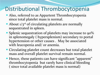 Distributional Thrombocytopenia Also, referred to as Appartent Thrombocytopenia since total platelet mass is normal.  About 1/3 rd  of circulating platelets are normally sequestrated in spleen.  Splenic sequestration of platelets may increase to 90% in splenomegaly ( hypersplenism) secondary to portal hypertension or other causes .  May be associated with leucopenia and/ or anemia.  Circulating platelet count decreases but total platelet mass and overall platelet survival remain normal.  Hence, these patients can have significant “apparent” thrombocytopenia  but rarely have clinical bleeding ( since total available platelet mass is normal) 