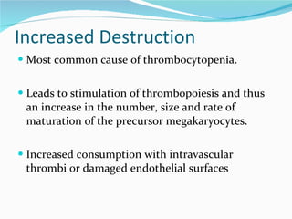 Increased Destruction Most common cause of thrombocytopenia. Leads to stimulation of thrombopoiesis and thus an increase in the number, size and rate of maturation of the precursor megakaryocytes. Increased consumption with intravascular thrombi or damaged endothelial surfaces 