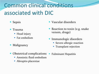 Common clinical conditions associated with DIC Sepsis Trauma Head injury Fat embolism Malignancy Obstetrical complications Amniotic fluid embolism Abruptio placentae Vascular disorders Reaction to toxin (e.g. snake venom, drugs) Immunologic disorders Severe allergic reaction Transplant rejection Fulminant Hepatitis 