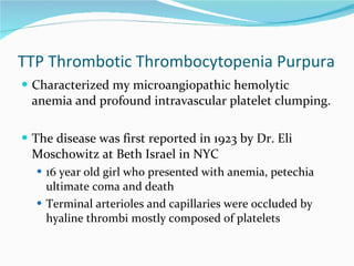 TTP Thrombotic Thrombocytopenia Purpura Characterized my microangiopathic hemolytic anemia and profound intravascular platelet clumping. The disease was first reported in 1923 by Dr. Eli Moschowitz at Beth Israel in NYC 16 year old girl who presented with anemia, petechia ultimate coma and death Terminal arterioles and capillaries were occluded by hyaline thrombi mostly composed of platelets 