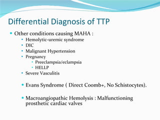 Differential Diagnosis of TTP Other conditions causing MAHA : Hemolytic-uremic syndrome DIC Malignant Hypertension Pregnancy Preeclampsia/eclampsia HELLP Severe Vasculitis Evans Syndrome ( Direct Coomb+, No Schistocytes). Macroangiopathic Hemolysis : Malfunctioning prosthetic cardiac valves 