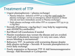 Treatment of TTP Urgent plasmapheresis  ( plasma exchange) Plasma Infusion : Infusion of FFP 30 cc/kg/day  until ready  for plasma exchange ( serves as emergency initial measure in those who do not have immediate access to Plasma exchange) Daily plasma exchange with either FFP or cryopoor FFP (45 to 55 cc/kg/day) Steroids (Prednisone 1 mg/kg/day) ( may help by suppressing anti-ADAMTS13 antibodies).  Red Blood Cell transfusions if needed Platelet transfusion may worsen the disease and are avoided. Used only if absolutely necessary ( in very rare cases, where severe bleeding is encountered) Refractory TTP : In patients with worsening disease despite daily plasma exchange + Steroids    Increase plasmpheresis to twice daily exchange.  Poorly responsive or Recurrent TTP    Add Immunosuppressive therapy -Add Rituximab or Cyclosporine 