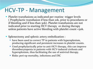 HCV-TP - Management Platelet transfusions as indicated per routine  trigger levels ( Prophylactic transfusion if less than 10k, prior to procedures or if bleeding and if less than 50k). Platelet transfusions are not indicated prior to starting HCV therapy  or during therapy unless patients have active bleeding with platelet count <50k. Splenectomy and splenic artery embolization : have been used to correct TP in patients with hypersplenism, producing significant and persistent increases in platelet counts. Used prophylactically prior to anti-HCV therapy, this can improve thrombocytopenia in patients with HCV-induced cirrhosis and hypersplenism, thus facilitating the use of antiviral therapy.  Risks: peri-op mortality, infections and DIC 