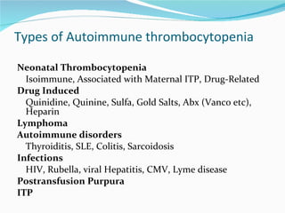 Types of Autoimmune thrombocytopenia Neonatal Thrombocytopenia Isoimmune, Associated with Maternal ITP, Drug-Related Drug Induced Quinidine, Quinine, Sulfa, Gold Salts, Abx (Vanco etc), Heparin Lymphoma Autoimmune disorders Thyroiditis, SLE, Colitis, Sarcoidosis Infections HIV, Rubella, viral Hepatitis, CMV, Lyme disease Postransfusion Purpura ITP 