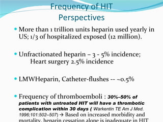 Frequency of HIT Perspectives More than 1 trillion units heparin used yearly in US; 1/3 of hospitalized exposed (12 million). Unfractionated heparin – 3 - 5% incidence; Heart surgery 2.5% incidence LMWHeparin, Catheter-flushes -- ~0.5% Frequency of thromboemboli :  30%–50% of patients with untreated HIT will have a thrombotic complication within 30 days (  Warkentin TE Am J Med.  1996;101:502–507 )     Based on increased morbidity and mortality, heparin cessation alone is inadequate in HIT management 
