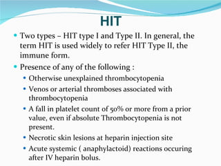 Two types – HIT type I and Type II. In general, the term HIT is used widely to refer HIT Type II, the immune form.  Presence of any of the following : Otherwise unexplained thrombocytopenia Venos or arterial thromboses associated with thrombocytopenia A fall in platelet count of 50% or more from a prior value, even if absolute Thrombocytopenia is not present.  Necrotic skin lesions at heparin injection site Acute systemic ( anaphylactoid) reactions occuring after IV heparin bolus.  HIT 