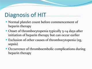 Diagnosis of HIT Normal platelet count before commencement of heparin therapy Onset of thrombocytopenia typically 5–14 days after initiation of heparin therapy but can occur earlier Exclusion of other causes of thrombocytopenia (eg, sepsis) Occurrence of thromboembolic complications during heparin therapy 