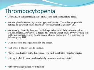 Thrombocytopenia Defined as a subnormal amount of platelets in the circulating blood.  Normal platelet count : 150,000 to 450,000/microL. Thrombocytopenia is defined as a platelet count less than 150,000/microL (150 x 10(9)/L).  Not usually clinically detected until the platelet count falls to levels below 100,000/microL . However,  a recent fall in the platelet count by 50%, while still in the normal range, may herald severe clinical problems    requires active follow-up. eg: HIT . 1/3 of platelets are sequestered in the spleen. Half life of a platelet is 9 to 10 days. Platelet production is the function of the multinucleated megakaryocyte. 15 to 45 K platelets are produced daily to maintain steady state Pathophysiology is less well defined 
