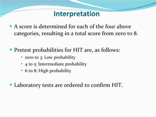 Interpretation A score is determined for each of the four above categories, resulting in a total score from zero to 8.  Pretest probabilities for HIT are, as follows: zero to 3: Low probability  4 to 5: Intermediate probability  6 to 8: High probability  Laboratory tests are ordered to confirm HIT.  