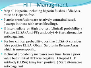 HIT - Managment Stop all Heparin, including heparin flushes. If dialysis, must be Heparin free.  Platelet transfusions are relatively contraindicated. ( except in those with overt bleeding).  If Intermediate  or High pre-test (clinical) probability + Positive ELISA (Anti-PF4 antibody)    Start alternative anticoagulant.  For low clinical probability, positive ELISA    consider false positive ELISA. Obtain Serotonin Release Assay which is more specific.  If clinical probability increases over time  from a prior value but if initial HIT was negative    Repeat HIT antibody (ELISA) (may turn positive. ) Start alternative anticoagulant 