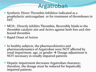 Argatroban Synthetic Direct Thrombin Inhibitor indicated as a prophylactic anticoagulant  or for treatment of thromboses in HIT. MOA : Directly inhibits Thrombin, Reversibly binds to the thrombin catalytic site and Active against both free and clot-bound thrombin Rapid Onset of Action In healthy subjects, the pharmacokinetics and pharmacodynamics of Argatroban were NOT affected by renal impairment, age, or gender    Dosage adjustment is NOT necessary in renally impaired patients Hepatic impairment decreases Argatroban clearance; therefore, the dosage must be reduced for hepatically impaired patients 