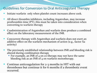 Guidelines for Conversion to Oral Anticoagulant Therapy Initiate warfarin  only when platelet count increases above 100k. All direct thrombin inhibitors, including Argatroban, may increase prothrombin time (PT); this must be taken into consideration when converting to warfarin therapy Coadministration of Argatroban and warfarin does produce a combined effect on the laboratory measurement of the INR.  Concurrent therapy with Argatroban and warfarin does not exert an additive effect on the warfarin mechanism of action (e.g., factor Xa activity) The previously established relationship between INR and bleeding risk is altered during combination therapy For example, an INR of 4 on co-therapy may not have the same bleeding risk as an INR of 4 on warfarin monotherapy. Continue anticoagulation for 2-3 months in HIT with out thromboses but continue it for 6 months if a thrombotic event occurred.  