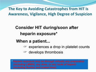 The Key to Avoiding Catastrophes from HIT is Awareness, Vigilance, High Degree of Suspicion When a patient...   experiences a drop in platelet counts develops thrombosis Consider HIT during/soon after heparin exposure* *  Heparin exposure may be through virtually any preparation (including LMWH), any dose, or any route of heparin (including flushes and coated lines) 