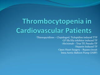 Thienopyridines – Clopidogrel, Ticlopidine induced TTP GP IIb/IIIa inhibitor induced TP Abciximab – True TP, Pseudo-TP Heparin Induced TP Open Heart Surgery – Bypass circuit Intra Aortic Balloon Pump (IABP) 