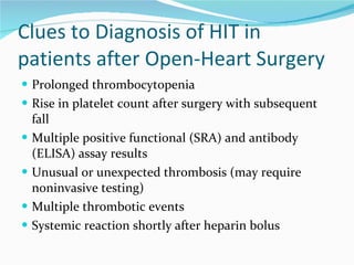 Clues to Diagnosis of HIT in patients after Open-Heart Surgery Prolonged thrombocytopenia Rise in platelet count after surgery with subsequent fall Multiple positive functional (SRA) and antibody (ELISA) assay results Unusual or unexpected thrombosis (may require noninvasive testing) Multiple thrombotic events Systemic reaction shortly after heparin bolus 