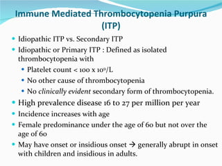 Immune Mediated Thrombocytopenia Purpura (ITP) Idiopathic ITP vs. Secondary ITP  Idiopathic or Primary ITP : Defined as isolated thrombocytopenia with  Platelet count < 100 x 10 9 /L No other cause of thrombocytopenia  No  clinically evident  secondary form of thrombocytopenia. High prevalence disease 16 to 27 per million per year Incidence increases with age Female predominance under the age of 60 but not over the age of 60 May have onset or insidious onset    generally abrupt in onset with children and insidious in adults.  