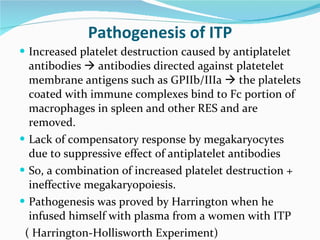 Pathogenesis of ITP Increased platelet destruction caused by antiplatelet antibodies    antibodies directed against platetelet membrane antigens such as GPIIb/IIIa    the platelets coated with immune complexes bind to Fc portion of macrophages in spleen and other RES and are removed. Lack of compensatory response by megakaryocytes due to suppressive effect of antiplatelet antibodies  So, a combination of increased platelet destruction + ineffective megakaryopoiesis.  Pathogenesis was proved by Harrington when he infused himself with plasma from a women with ITP  ( Harrington-Hollisworth Experiment) 