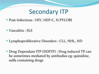 Secondary ITP  Post-Infectious : HIV, HEP-C, H.PYLORI Vasculitis : SLE Lymphoproliferative Disorders : CLL, NHL, HD Drug Dependant ITP (DDITP) : Drug induced TP can be sometimes mediated by antibodies eg: quinidine, sulfa containing drugs 