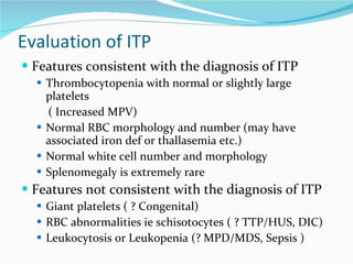 Evaluation of ITP Features consistent with the diagnosis of ITP Thrombocytopenia with normal or slightly large platelets  ( Increased MPV) Normal RBC morphology and number (may have associated iron def or thallasemia etc.) Normal white cell number and morphology Splenomegaly is extremely rare  Features not consistent with the diagnosis of ITP Giant platelets ( ? Congenital) RBC abnormalities ie schisotocytes ( ? TTP/HUS, DIC) Leukocytosis or Leukopenia (? MPD/MDS, Sepsis ) 